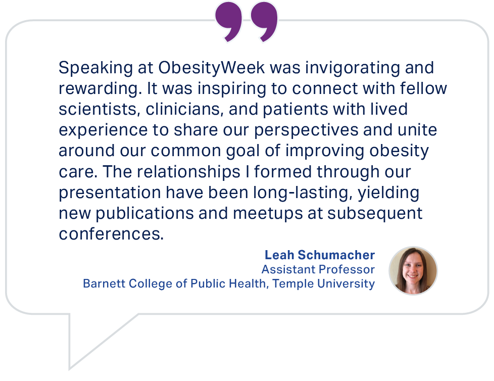 Testimonial from Leah Schumacher, Assistant Professor, Barnett College of Public Health, Temple University: Speaking at ObesityWeek was invigorating and rewarding.